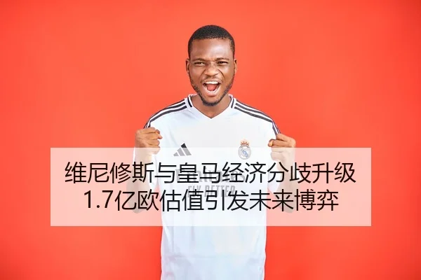 维尼修斯与皇马经济分歧升级 1.7亿欧估值引发未来博弈