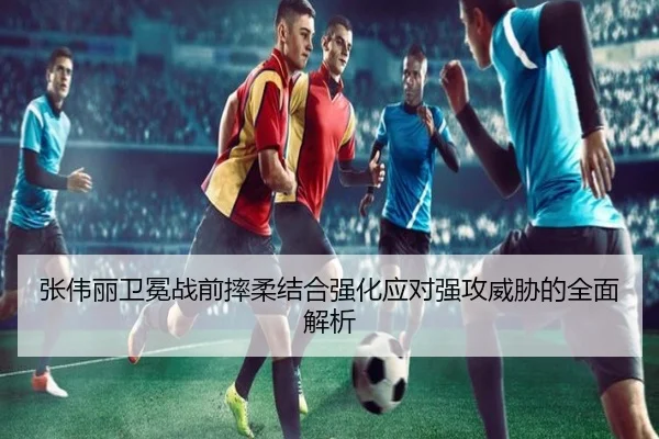 张伟丽卫冕战前摔柔结合强化应对强攻威胁的全面解析
