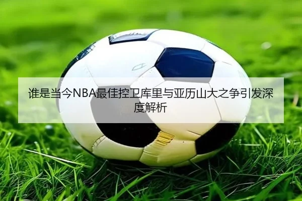 谁是当今NBA最佳控卫库里与亚历山大之争引发深度解析