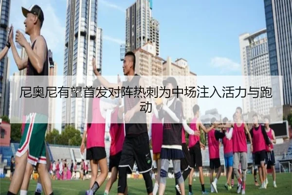 尼奥尼有望首发对阵热刺为中场注入活力与跑动